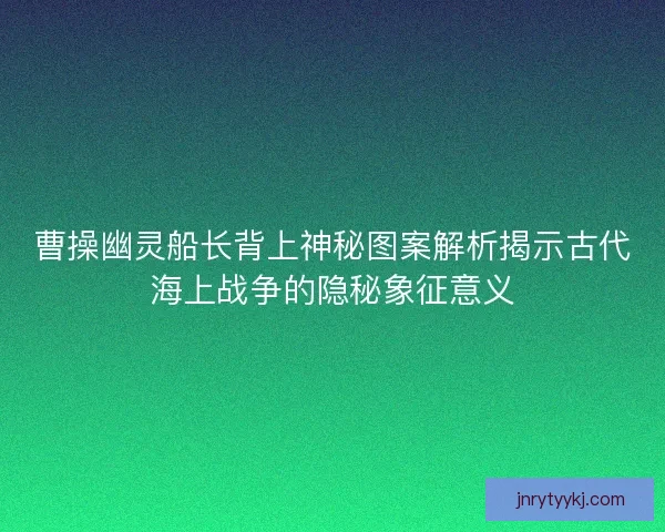 曹操幽灵船长背上神秘图案解析揭示古代海上战争的隐秘象征意义