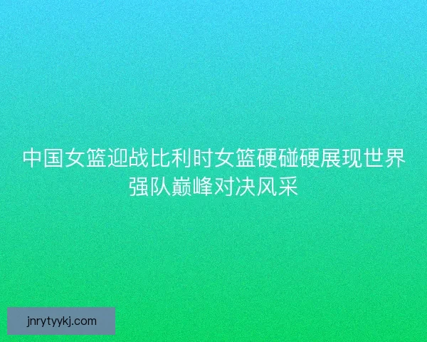 中国女篮迎战比利时女篮硬碰硬展现世界强队巅峰对决风采