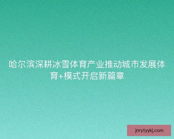 哈尔滨深耕冰雪体育产业推动城市发展体育+模式开启新篇章
